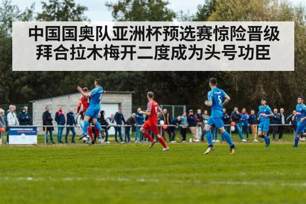 中国国奥队亚洲杯预选赛惊险晋级拜合拉木梅开二度成为头号功臣